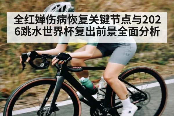 全红婵伤病恢复关键节点与2026跳水世界杯复出前景全面分析
